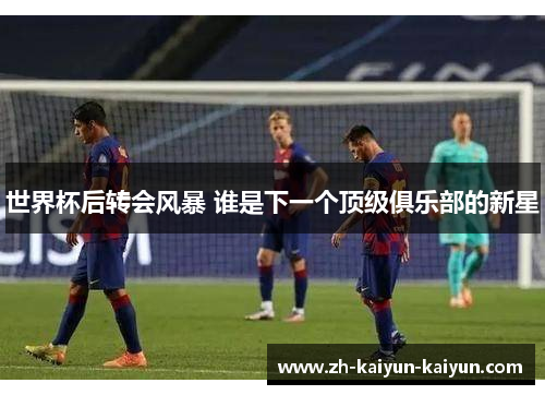 世界杯后转会风暴 谁是下一个顶级俱乐部的新星